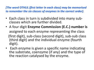 [The word OTHLIL (first letter in each class) may be memorised
to remember the six classes of enzymes in the correct order].
• Each class in turn is subdivided into many sub-
classes which are further divided.
• A four digit Enzyme Commission (E.C.) number is
assigned to each enzyme representing the class
(first digit), sub-class (second digit), sub-sub class
(third digit) and the individual enzyme (fourth
digit).
• Each enzyme is given a specific name indicating
the substrate, coenzyme (if any) and the type of
the reaction catalysed by the enzyme.
 