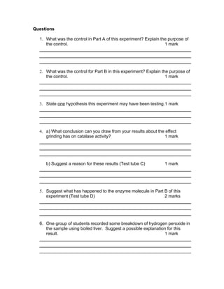 Questions

  1. What was the control in Part A of this experiment? Explain the purpose of
     the control.                                                 1 mark




  2. What was the control for Part B in this experiment? Explain the purpose of
     the control.                                                  1 mark




  3. State one hypothesis this experiment may have been testing.1 mark




  4. a) What conclusion can you draw from your results about the effect
     grinding has on catalase activity?                         1 mark




     b) Suggest a reason for these results (Test tube C)          1 mark




  5. Suggest what has happened to the enzyme molecule in Part B of this
     experiment (Test tube D)                                 2 marks




  6. One group of students recorded some breakdown of hydrogen peroxide in
     the sample using boiled liver. Suggest a possible explanation for this
     result.                                                     1 mark
 