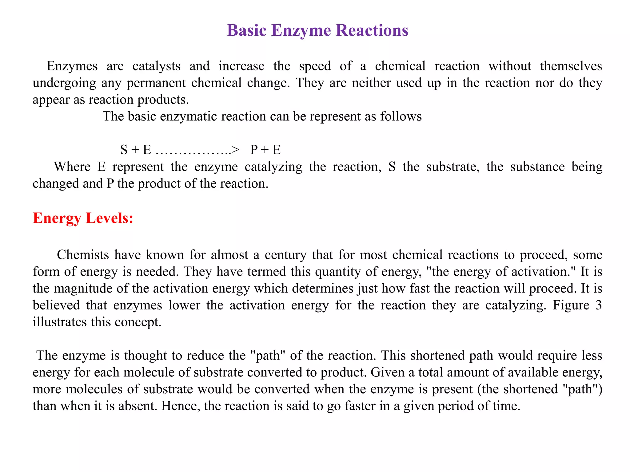 Basic Enzyme Reactions
Enzymes are catalysts and increase the speed of a chemical reaction without themselves
undergoing any permanent chemical change. They are neither used up in the reaction nor do they
appear as reaction products.
The basic enzymatic reaction can be represent as follows
S + E ……………..> P + E
Where E represent the enzyme catalyzing the reaction, S the substrate, the substance being
changed and P the product of the reaction.
Energy Levels:
Chemists have known for almost a century that for most chemical reactions to proceed, some
form of energy is needed. They have termed this quantity of energy, "the energy of activation." It is
the magnitude of the activation energy which determines just how fast the reaction will proceed. It is
believed that enzymes lower the activation energy for the reaction they are catalyzing. Figure 3
illustrates this concept.
The enzyme is thought to reduce the "path" of the reaction. This shortened path would require less
energy for each molecule of substrate converted to product. Given a total amount of available energy,
more molecules of substrate would be converted when the enzyme is present (the shortened "path")
than when it is absent. Hence, the reaction is said to go faster in a given period of time.
 