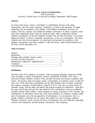 Enzyme activity in Carbohydrates 
Justin Cotto Reyes 
University of Puerto Rico at Cayey 00736, Biology Department, RISE Program 
Abstract: 
It is known that enzyme activity is interrelated to carbohydrates because of the unique 
characteristics they form when catalyzing. Furthermore, it results in the generation of smaller 
compounds that can contribute to the synthesis of the different mechanisms the living cell 
requires. However, scientists have studied the optimum environment in which an enzyme would 
react when manipulating factors that vary among its origin. Likely, temperature, pH and 
substrate concentration are the most important variables that can affect the activity of an enzyme 
during the catalysis of various compounds and molecules, in this case carbohydrates. The major 
outbreak issue from this investigation is to understand and determine the specificity of the 
optimum concentration from these conditions so that the enzyme could develop breakdowns in 
the living cell the appropriate way. 
Table of Content: 
Abstract…………………………………………………………… 1 
Introduction……………………………………………………….. 1 
Warming alters potential enzyme activity………………………… 2 
The Role of Carbon Starvation……………………………………. 2 
Medium-chain triglyceride supplementation……………………… 2-3 
Conclusion…………………………………………………………3 
Cited Literature…………………………………………………….3 
Introduction: 
The living cells of any organism use enzymes, which are protein molecules composed of amino 
acids, to catalyze a variety of biochemical reactions (UNKNOW AUTHOR 1972). These 
proceed to overtake chemical reactions if they are inside the living cell because it optimizes their 
activity. The location where the enzyme activity or degradation of a molecule occurs is called the 
active site. On the other hand, carbohydrates are the most abundant class of organic compounds 
that originate as products of photosynthesis (Reusch W 2013). Also, they are a great source of 
metabolic energy, both for plants and animals that depend on plants for nourishment. Aside from 
the sugars and starches that meet this vital nutritional role, carbohydrates serve as an additional 
structural material called cellulose, which transports the energy compound of ATP. Enzymes and 
carbohydrates are interrelated because they react when catalyzing on a substrate, creating smaller 
units of compounds due to the decomposition of carbohydrates. As it is discussed, there is a 
specific optimum environment for the enzyme that enables it to work over those conditions. 
Therefore, enzymatic activity between the types of carbohydrate may react differently depending 
on factors like temperature, pH and substrate concentration when catalyzing. 
 