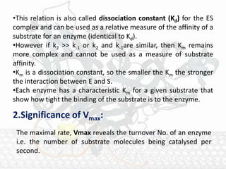 •This relation is also called dissociation constant (Kd) for the ES
complex and can be used as a relative measure of the affinity of a
substrate for an enzyme (identical to Kd).
•However if k2 >> k-1 or k2 and k-1are similar, then Km remains
more complex and cannot be used as a measure of substrate
affinity.
•Km is a dissociation constant, so the smaller the Km the stronger
the interaction between E and S.
•Each enzyme has a characteristic Km for a given substrate that
show how tight the binding of the substrate is to the enzyme.
2.Significance of Vmax:
The maximal rate, Vmax reveals the turnover No. of an enzyme
i.e. the number of substrate molecules being catalysed per
second.
 