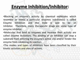 Enzyme Inhibition/Inhibitor:
•Blocking an enzyme's activity by chemical molecules which
resemble or mimic a particular enzymes substrate(s) is called
Enzyme Inhibition and the mole is said to be an
Inhibitor. Therefore, many therapeutic drugs are some type of
enzyme inhibitor.
•Molecules that bind to enzymes and increase their activity are
called Enzyme Activators. The binding of an inhibitor can stop a
substrate from entering the enzyme's active site and/or hinder the
enzyme from catalysing its reaction.
•The modes and types of inhibitors have been classified by their
kinetic activities and sites of actions.
 
