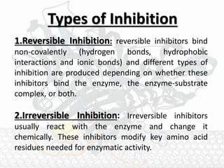 Types of Inhibition
1.Reversible Inhibition: reversible inhibitors bind
non-covalently (hydrogen bonds, hydrophobic
interactions and ionic bonds) and different types of
inhibition are produced depending on whether these
inhibitors bind the enzyme, the enzyme-substrate
complex, or both.
2.Irreversible Inhibition: Irreversible inhibitors
usually react with the enzyme and change it
chemically. These inhibitors modify key amino acid
residues needed for enzymatic activity.
 