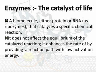 Enzymes :- The catalyst of life
A biomolecule, either protein or RNA (as
ribozymes), that catalyzes a specific chemical
reaction.
It does not affect the equilibrium of the
catalyzed reaction; it enhances the rate of by
providing a reaction path with low activation
energy.
 