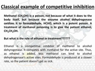 Methanol (CH3OH) is a poison, not because of what it does to the
body itself, but because the enzyme alcohol dehydrogenase
oxidizes it to formaldehyde, HCHO, which is a potent poison. A
treatment of methanol poisoning is to give the patient ethanol,
CH3CH2OH.
But what is the role of ethanol in treatment??????
Ethanol is a competitive inhibitor of methanol to alcohol
dehyrogenase. It competes with methanol for the active site. Thus,
as ethanol is added, less methanol can bind to alcohol
dehydrogenase's active sites. Formaldehyde is produced at a slower
rate, so the patient doesn't get as sick.
Classical example of competitive inhibition
 