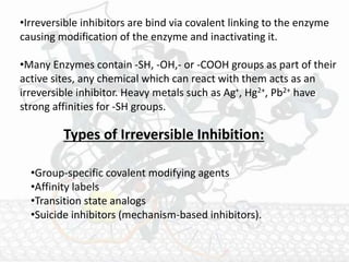 •Irreversible inhibitors are bind via covalent linking to the enzyme
causing modification of the enzyme and inactivating it.
•Many Enzymes contain -SH, -OH,- or -COOH groups as part of their
active sites, any chemical which can react with them acts as an
irreversible inhibitor. Heavy metals such as Ag+, Hg2+, Pb2+ have
strong affinities for -SH groups.
Types of Irreversible Inhibition:
•Group-specific covalent modifying agents
•Affinity labels
•Transition state analogs
•Suicide inhibitors (mechanism-based inhibitors).
 