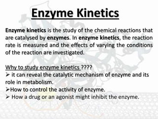 Enzyme Kinetics
Enzyme kinetics is the study of the chemical reactions that
are catalysed by enzymes. In enzyme kinetics, the reaction
rate is measured and the effects of varying the conditions
of the reaction are investigated.
Why to study enzyme kinetics ????
 it can reveal the catalytic mechanism of enzyme and its
role in metabolism.
How to control the activity of enzyme.
 How a drug or an agonist might inhibit the enzyme.
 
