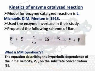 Kinetics of enzyme catalyzed reaction
Model for enzyme catalyzed reaction is L.
Michaelis & M. Menten in 1913.
Used the enzyme invertase in their study.
Proposed the following scheme of Rxn.
What is MM Equation???
The equation describing the hyperbolic dependence of
the initial velocity, V0 , on the substrate concentration
[S].
 