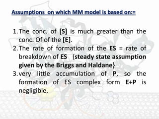 1.The conc. of [S] is much greater than the
conc. Of of the [E].
2.The rate of formation of the ES = rate of
breakdown of ES {steady state assumption
given by the Briggs and Haldane}
3.very little accumulation of P, so the
formation of ES complex form E+P is
negligible.
Assumptions on which MM model is based on:=
 