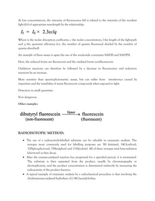 At low concentrations, the intensity of fluorescence (fr) is related to the intensity of the incident
light (fo) of appropriate wavelength by the relationship:
Where is the molar absorption coefficient, c the molar concentration, l the length of the light-path
and q the quantum efficiency (i.e. the number of quanta fluoresced divided by the number of
quanta absorbed)
An example of these assays is again the use of the nucleotide coenzymes NADH and NADPH.
Here, the reduced forms are fluorescent and the oxidised forms nonfluorescent.
Oxidation reactions can therefore be followed by a decrease in fluorescence and reduction
reactions by an increase.
More sensitive than spectrophotometric assays, but can suffer from interference caused by
impurities and the instability of many fluorescent compounds when exposed to light.
Detection in small quantities
Non dangerous
Other example:-
RADIOISOTOPIC METHOD:
• The use of a radioactively-labelled substrate can be valuable in enzymatic analysis. The
isotopes most commonly used for labelling purposes are 3H (tritium), 14C(carbon),
32P(phosphorous), 35S(sulphur) and 131I(iodine). All of these isotopes emit beta-radiation
(electrons) as they decay.
• After the enzyme-catalysed reaction has progressed for a specified period, it is terminated.
The substrate is then separated from the product, usually by chromatography or
electrophoresis, and the product concentration is determined indirectly by measuring the
radioactivity of the product fraction.
• A typical example of enzymatic analysis by a radiochemical procedure is that involving the
cholinesterase-catalysed hydrolysis of [ 14C]-acetylcholine.
 