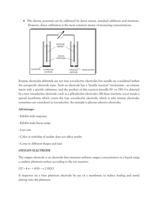 • The electric potential can be calibrated by direct means, standard additions and titrations.
However, direct calibration is the most common means of measuring concentrations.
Enzyme electrodes definitely are not true ion-selective electrodes but usually are considered within
the ion-specific electrode topic. Such an electrode has a "double reaction" mechanism - an enzyme
reacts with a specific substance, and the product of this reaction (usually H+ or OH−) is detected
by a true ion-selective electrode, such as a pH-selective electrodes. All these reactions occur inside a
special membrane which covers the true ion-selective electrode, which is why enzyme electrodes
sometimes are considered as ion-selective. An example is glucose selective electrodes
Advanteages
- Exhibit wide response
- Exhibit wide linear range
- Low cost
- Color or turbidity of analyte does not affect results
- Come in different shapes and sizes
OXYGEN ELECTRODE
The oxygen electrode is an electrode that measures ambient oxygen concentration in a liquid using
a catalytic platinum surface according to the net reaction:
O2 + 4 e− + 4 H+ → 2 H2O
It improves on a bare platinum electrode by use of a membrane to reduce fouling and metal
plating onto the platinum.
 