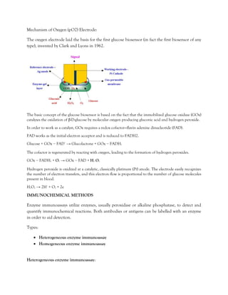 Mechanism of Oxygen (pO2) Electrode:
The oxygen electrode laid the basis for the first glucose biosensor (in fact the first biosensor of any
type), invented by Clark and Lyons in 1962.
The basic concept of the glucose biosensor is based on the fact that the immobilized glucose oxidase (GOx)
catalyzes the oxidation of β-D-glucose by molecular oxygen producing gluconic acid and hydrogen peroxide.
In order to work as a catalyst, GOx requires a redox cofactor—flavin adenine dinucleotide (FAD).
FAD works as the initial electron acceptor and is reduced to FADH2.
Glucose + GOx − FAD+
→ Glucolactone + GOx − FADH2
The cofactor is regenerated by reacting with oxygen, leading to the formation of hydrogen peroxides.
GOx − FADH2 + O2 → GOx − FAD + H2 O2
Hydrogen peroxide is oxidized at a catalytic, classically platinum (Pt) anode. The electrode easily recognizes
the number of electron transfers, and this electron flow is proportional to the number of glucose molecules
present in blood.
H2O2 → 2H+
+ O2 + 2e
IMMUNOCHEMICAL METHODS
Enzyme immunoassays utilize enzymes, usually peroxidase or alkaline phosphatase, to detect and
quantify immunochemical reactions. Both antibodies or antigens can be labelled with an enzyme
in order to aid detection.
Types:
• Heterogeneous enzyme immunoassay
• Homogeneous enzyme immunoassay
Heterogeneous enzyme immunoassay:
 
