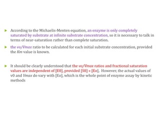  According to the Michaelis-Menten equation, an enzyme is only completely
saturated by substrate at infinite substrate concentration, so it is necessary to talk in
terms of near-saturation rather than complete saturation.
 the vo/Vmax ratio to be calculated for each initial substrate concentration, provided
the Km value is known.
 It should be clearly understood that the vo/Vmax ratios and fractional saturation
values are independent of [E0], provided [S0] » [Eo], However, the actual values of
v0 and Vmax do vary with [Eo], which is the whole point of enzyme assay by kinetic
methods
 