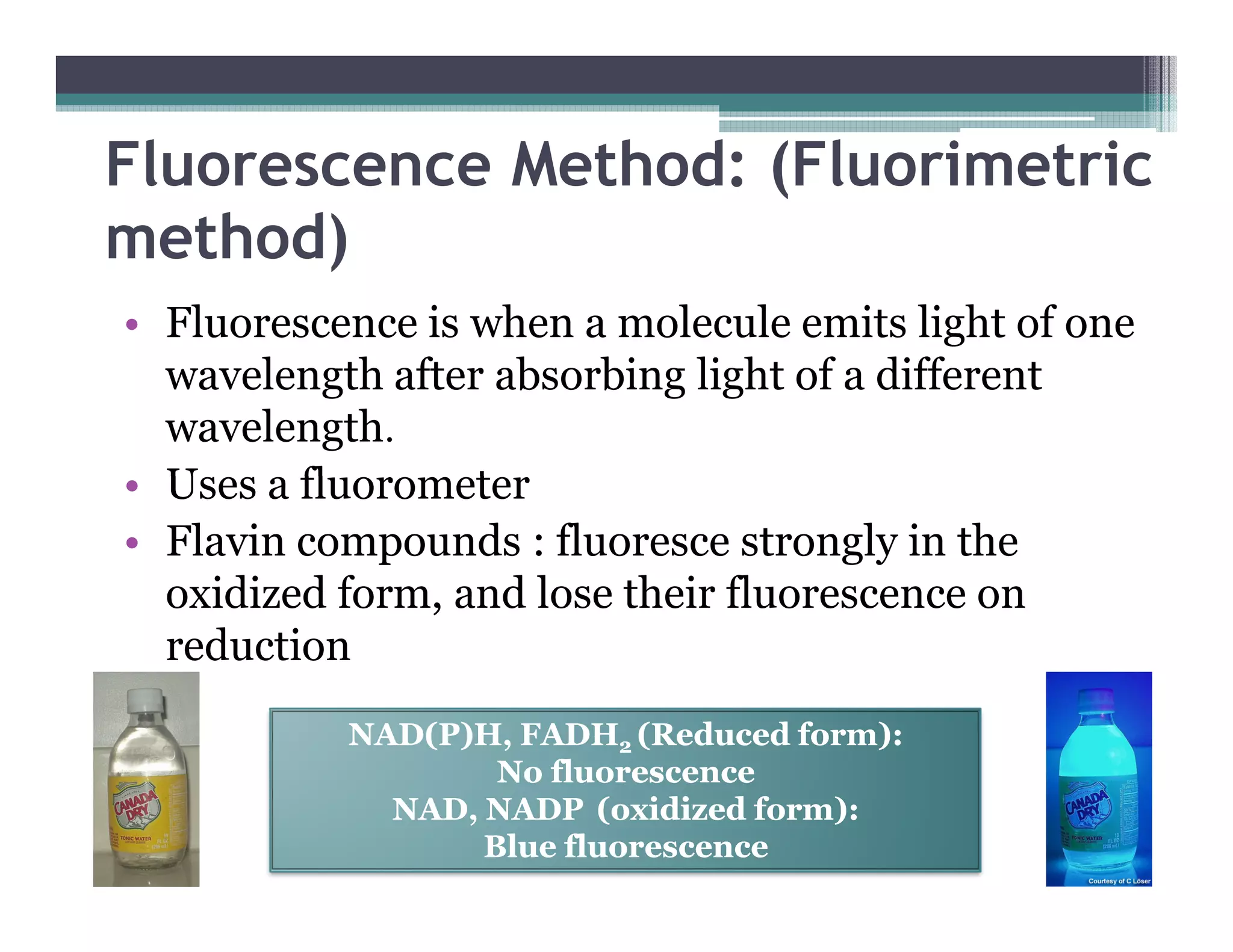 Fluorescence Method: (Fluorimetric
method)
• Fluorescence is when a molecule emits light of one
wavelength after absorbing light of a different
wavelength.
• Uses a fluorometer• Uses a fluorometer
• Flavin compounds : fluoresce strongly in the
oxidized form, and lose their fluorescence on
reduction
NAD(P)H, FADHNAD(P)H, FADH22 (Reduced form):(Reduced form):
No fluorescenceNo fluorescence
NAD, NADPNAD, NADP (oxidized form):(oxidized form):
Blue fluorescenceBlue fluorescence
 