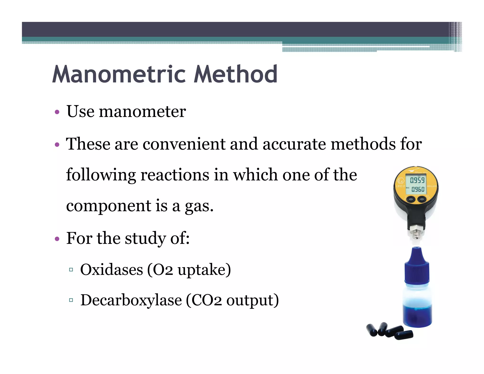 Manometric Method
• Use manometer
• These are convenient and accurate methods for
following reactions in which one of the
component is a gas.
• For the study of:
▫ Oxidases (O2 uptake)
▫ Decarboxylase (CO2 output)
 