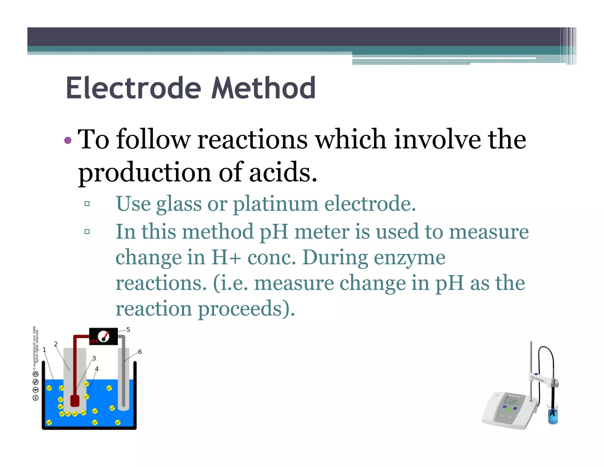 Electrode Method
• To follow reactions which involve the
production of acids.
▫ Use glass or platinum electrode.
▫ In this method pH meter is used to measure▫ In this method pH meter is used to measure
change in H+ conc. During enzyme
reactions. (i.e. measure change in pH as the
reaction proceeds).
 