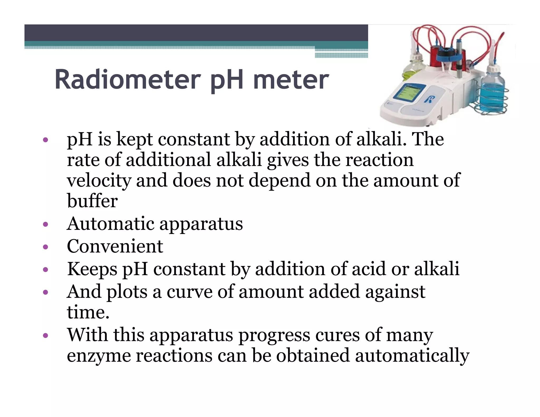 Radiometer pH meter
• pH is kept constant by addition of alkali. The
rate of additional alkali gives the reaction
velocity and does not depend on the amount of
bufferbuffer
• Automatic apparatus
• Convenient
• Keeps pH constant by addition of acid or alkali
• And plots a curve of amount added against
time.
• With this apparatus progress cures of many
enzyme reactions can be obtained automatically
 