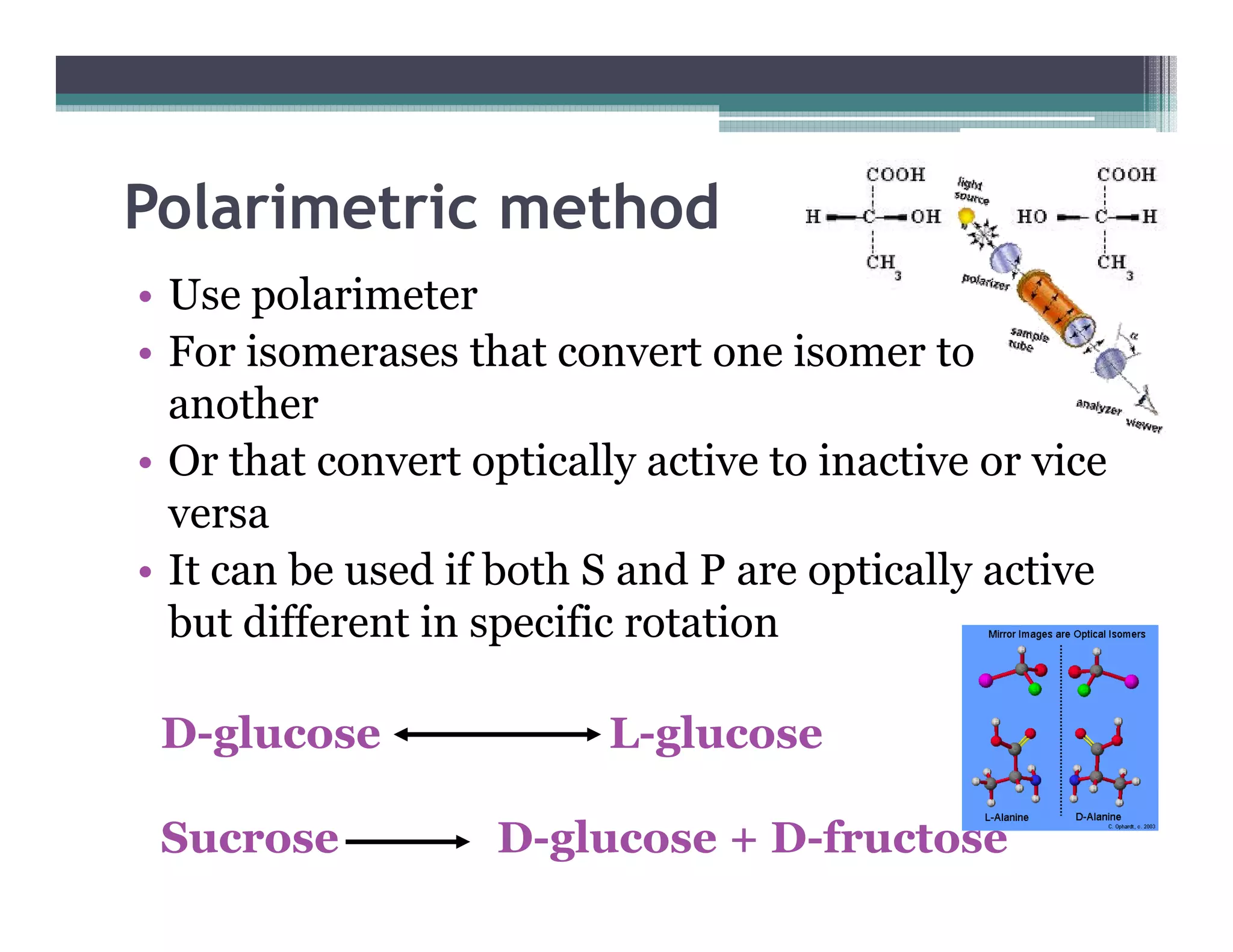 Polarimetric method
• Use polarimeter
• For isomerases that convert one isomer to
another
• Or that convert optically active to inactive or vice• Or that convert optically active to inactive or vice
versa
• It can be used if both S and P are optically active
but different in specific rotation
D-glucose L-glucose
Sucrose D-glucose + D-fructose
 