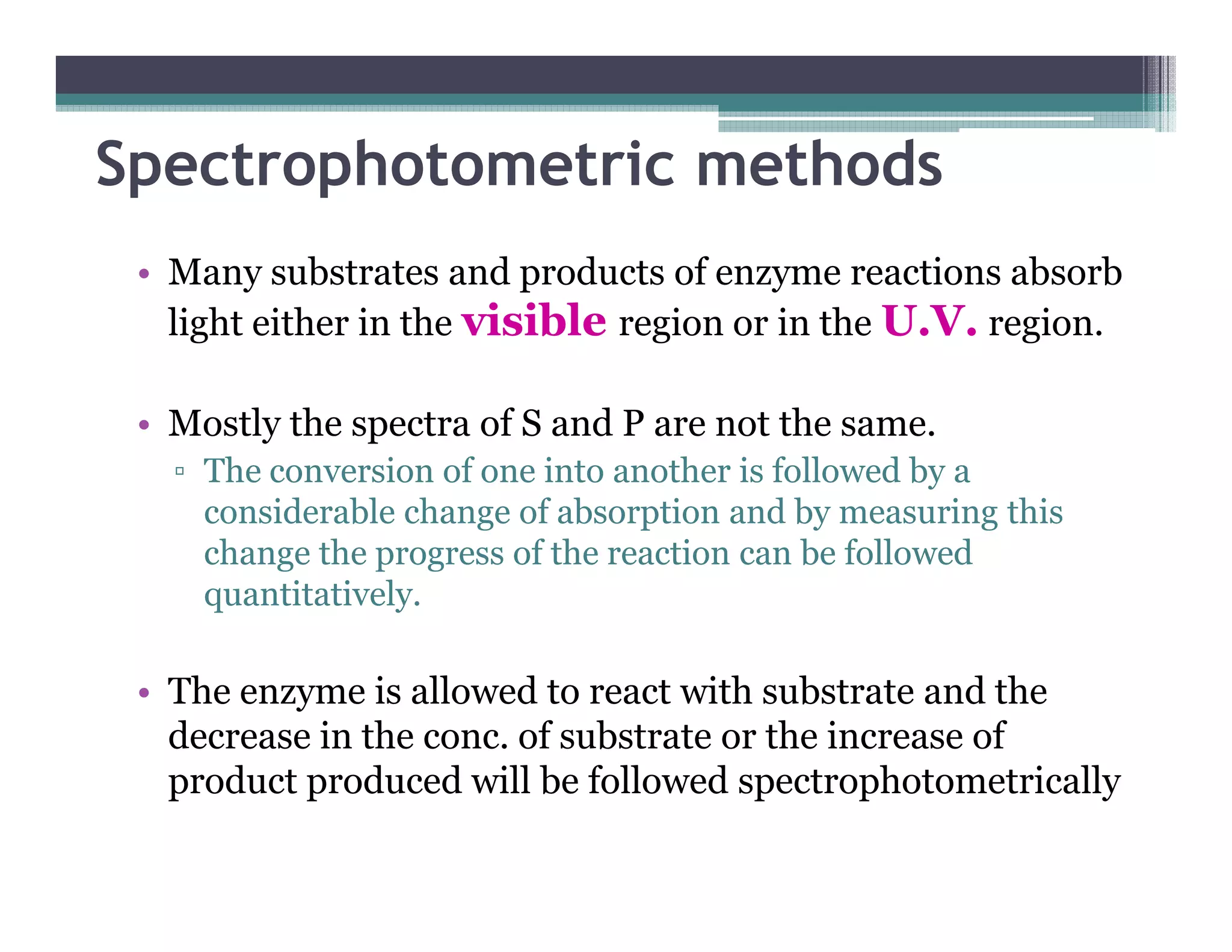 Spectrophotometric methods
• Many substrates and products of enzyme reactions absorb
light either in the visible region or in the U.V. region.
• Mostly the spectra of S and P are not the same.
▫ The conversion of one into another is followed by a▫ The conversion of one into another is followed by a
considerable change of absorption and by measuring this
change the progress of the reaction can be followed
quantitatively.
• The enzyme is allowed to react with substrate and the
decrease in the conc. of substrate or the increase of
product produced will be followed spectrophotometrically
 
