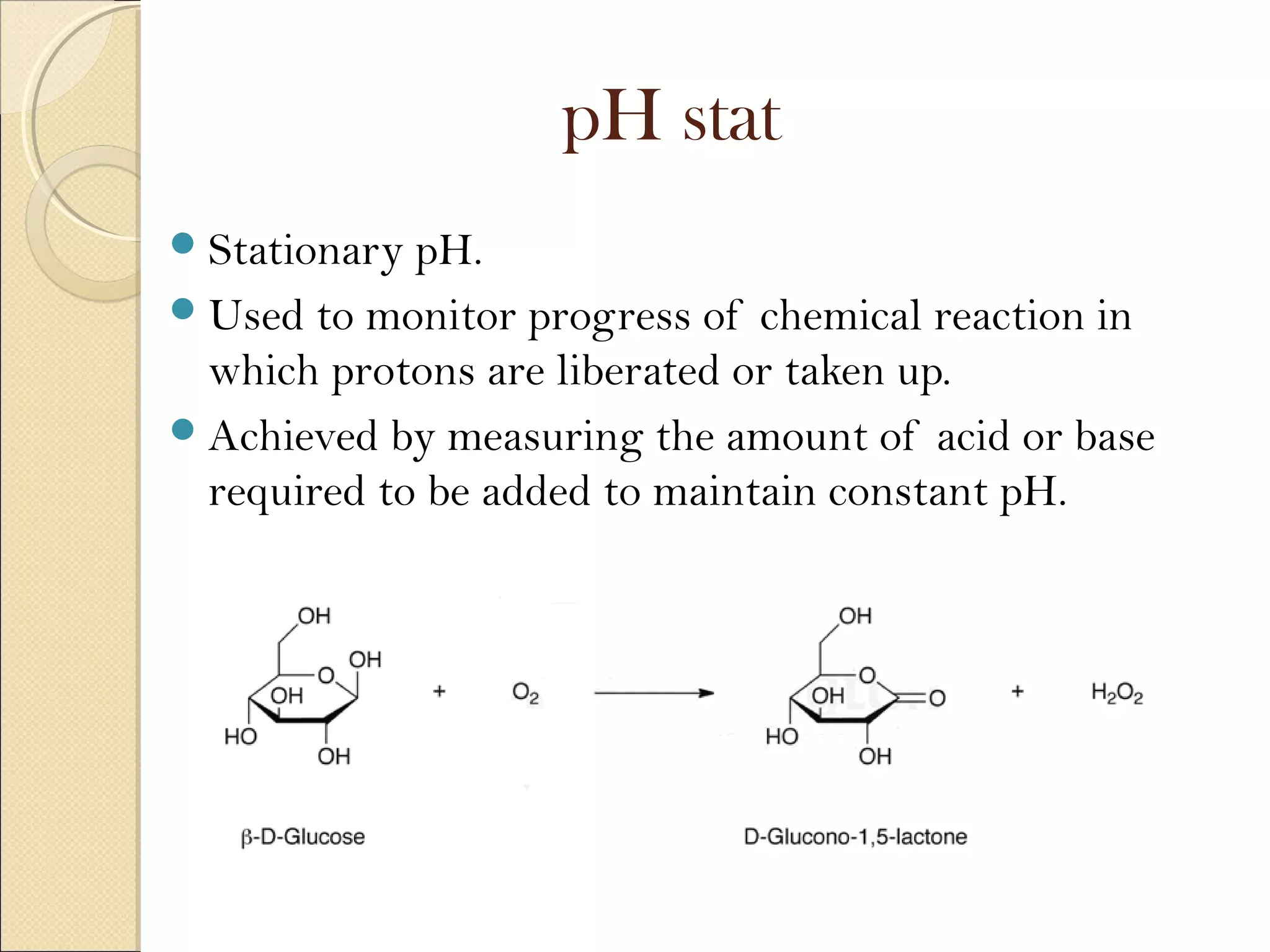 pH stat
Stationary pH.
Used to monitor progress of chemical reaction in
which protons are liberated or taken up.
Achieved by measuring the amount of acid or base
required to be added to maintain constant pH.
 