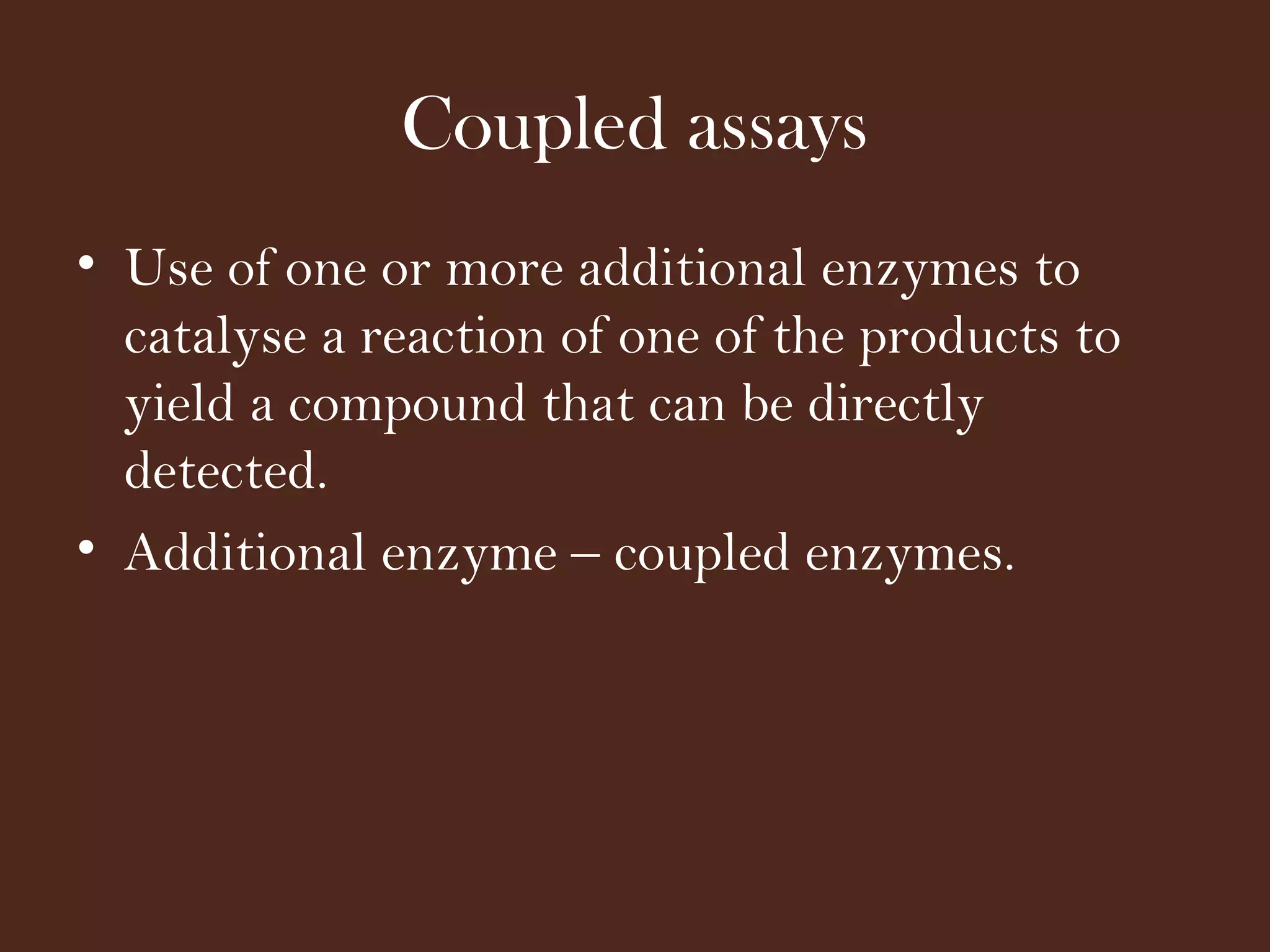 Coupled assays
• Use of one or more additional enzymes to
catalyse a reaction of one of the products to
yield a compound that can be directly
detected.
• Additional enzyme – coupled enzymes.
 