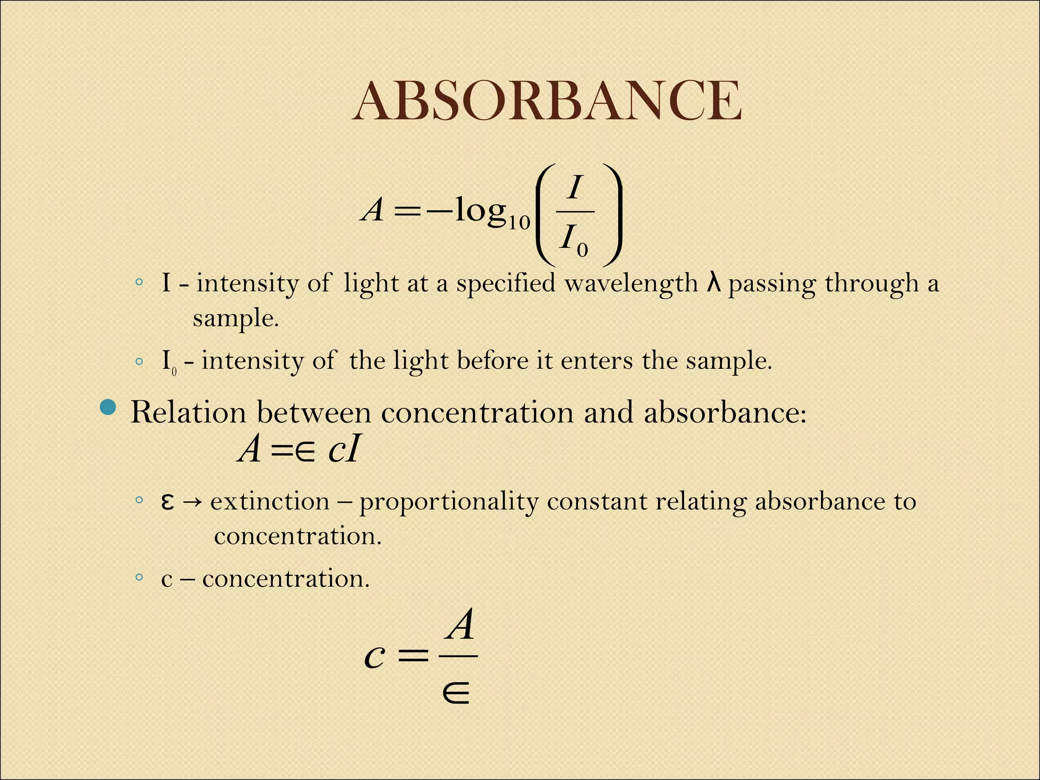 ABSORBANCE
◦ I - intensity of light at a specified wavelength passing through aλ
sample.
◦ I0 - intensity of the light before it enters the sample.
 Relation between concentration and absorbance:
◦ extinction – proportionality constant relating absorbance toɛ →
concentration.
◦ c – concentration.






−=
0
10log
I
I
A
cIA =∈
∈
=
A
c
 