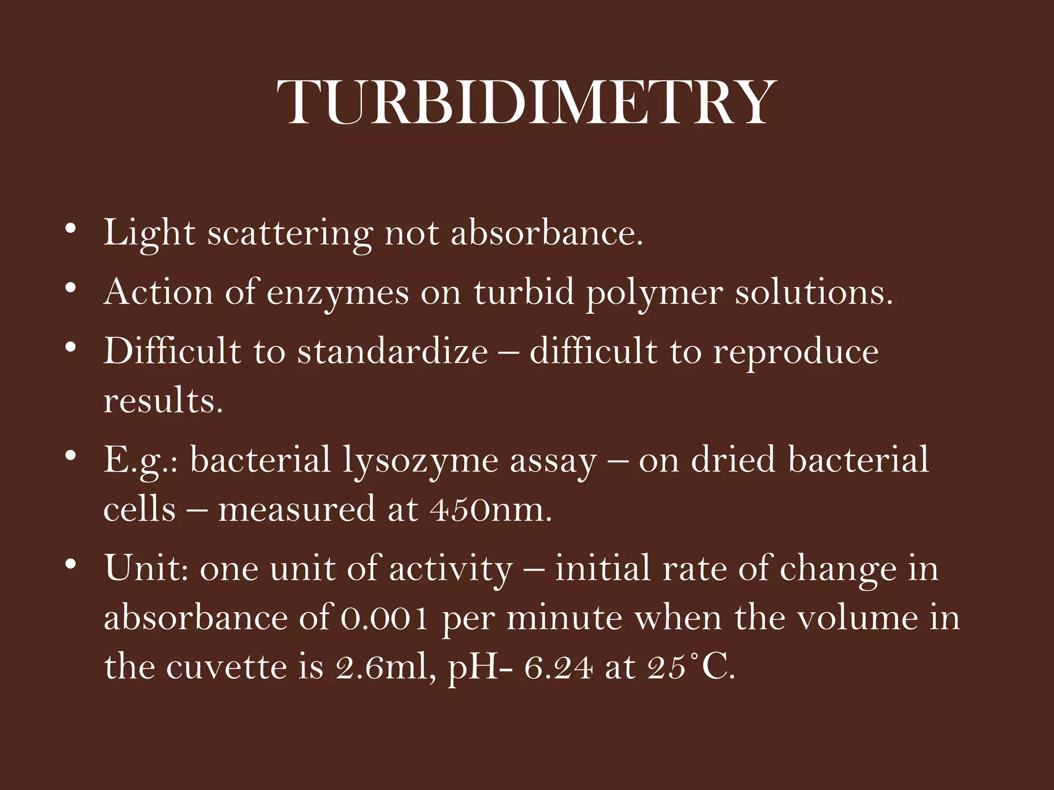 TURBIDIMETRY
• Light scattering not absorbance.
• Action of enzymes on turbid polymer solutions.
• Difficult to standardize – difficult to reproduce
results.
• E.g.: bacterial lysozyme assay – on dried bacterial
cells – measured at 450nm.
• Unit: one unit of activity – initial rate of change in
absorbance of 0.001 per minute when the volume in
the cuvette is 2.6ml, pH- 6.24 at 25˚C.
 