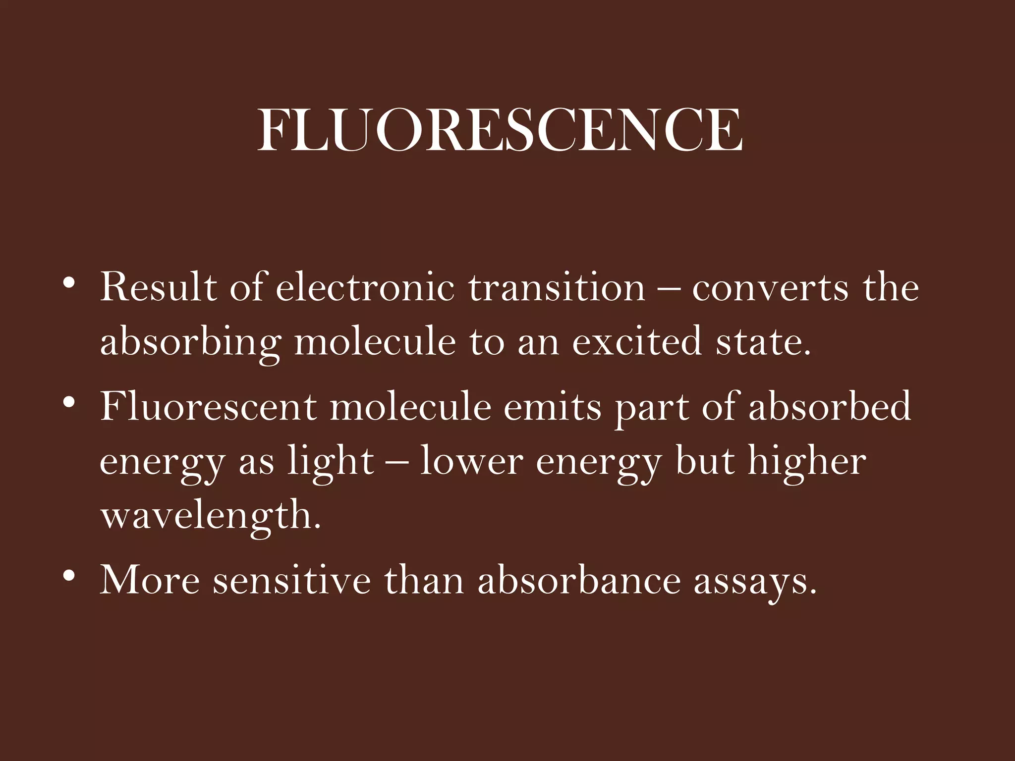 FLUORESCENCE
• Result of electronic transition – converts the
absorbing molecule to an excited state.
• Fluorescent molecule emits part of absorbed
energy as light – lower energy but higher
wavelength.
• More sensitive than absorbance assays.
 