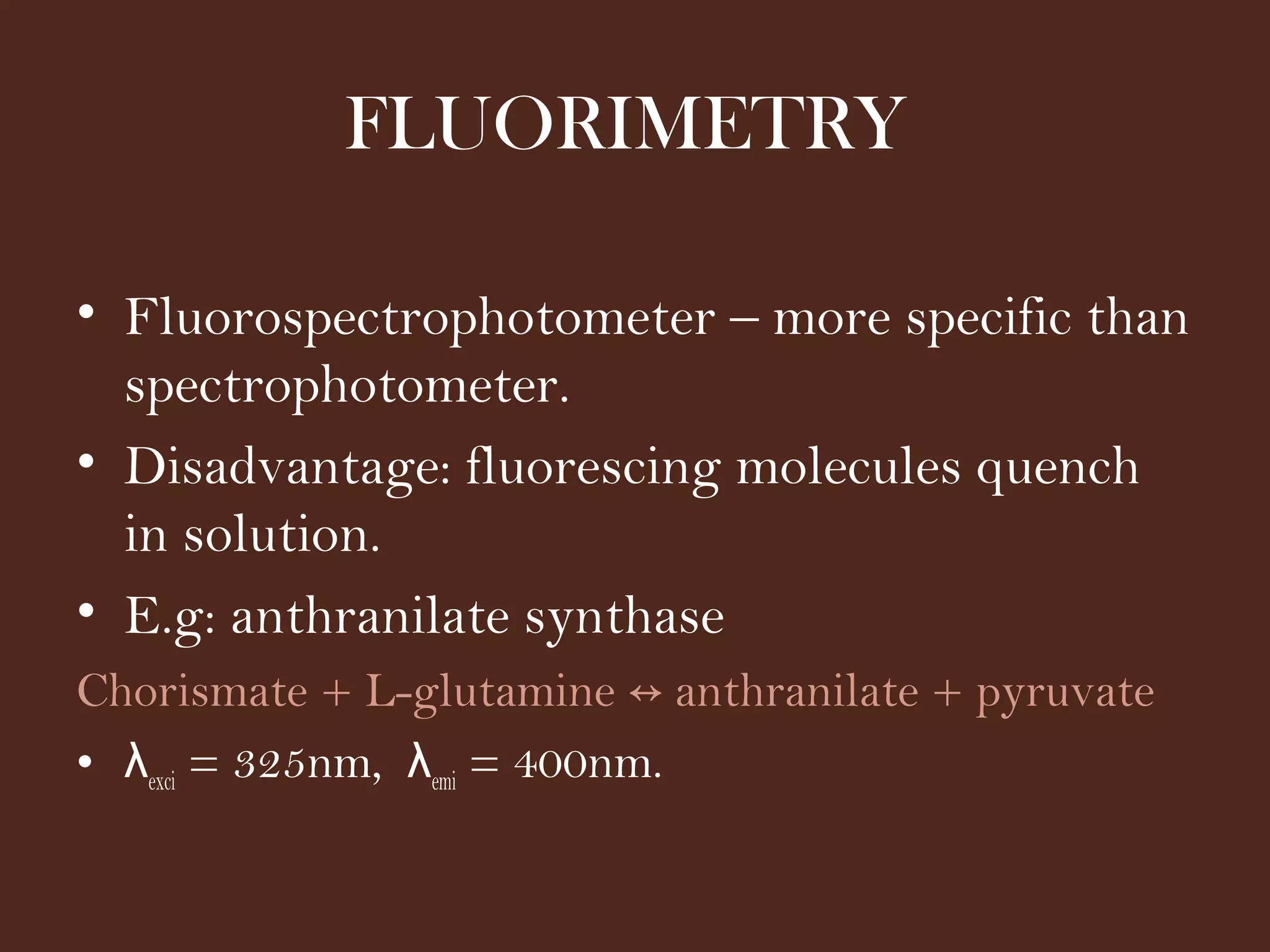 FLUORIMETRY
• Fluorospectrophotometer – more specific than
spectrophotometer.
• Disadvantage: fluorescing molecules quench
in solution.
• E.g: anthranilate synthase
Chorismate + L-glutamine anthranilate + pyruvate↔
• λexci = 325nm, λemi = 400nm.
 