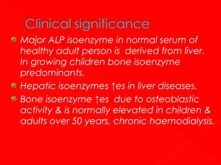 Major ALP isoenzyme in normal serum of
healthy adult person is derived from liver.
In growing children bone isoenzyme
predominants.
Hepatic isoenzymes ↑es in liver diseases.
Bone isoenzyme ↑es due to osteoblastic
activity & is normally elevated in children &
adults over 50 years. chronic haemodialysis.

 