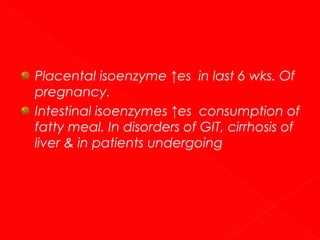 Placental isoenzyme ↑es in last 6 wks. Of
pregnancy.
Intestinal isoenzymes ↑es consumption of
fatty meal. In disorders of GIT, cirrhosis of
liver & in patients undergoing

 
