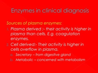 Sources of plasma enzymes:
1. Plasma derived :- their activity is higher in
plasma than cells. E.g. coagulation
enzymes.
2. Cell derived:- Their activity is higher in
cells overflow in plasma.
a. Secretory – from digestive gland
b. Metabolic – concerned with metabolism

 
