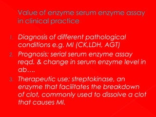1.
2.

3.

Diagnosis of different pathological
conditions e.g. MI (CK,LDH, AGT)
Prognosis: serial serum enzyme assay
reqd. & change in serum enzyme level in
ab….
Therapeutic use: streptokinase, an
enzyme that facilitates the breakdown
of clot, commonly used to dissolve a clot
that causes MI.

 