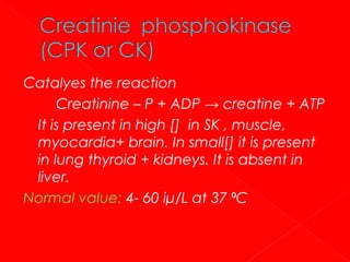 Catalyes the reaction
Creatinine – P + ADP → creatine + ATP
It is present in high [] in SK , muscle,
myocardia+ brain. In small[] it is present
in lung thyroid + kidneys. It is absent in
liver.
Normal value: 4- 60 iμ/L at 37 ⁰C

 