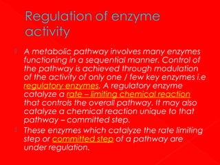 A metabolic pathway involves many enzymes
functioning in a sequential manner. Control of
the pathway is achieved through modulation
of the activity of only one / few key enzymes i.e
regulatory enzymes. A regulatory enzyme
catalyze a rate – limiting chemical reaction
that controls the overall pathway. It may also
catalyze a chemical reaction unique to that
pathway – committed step.
 These enzymes which catalyze the rate limiting
step or committed step of a pathway are
under regulation.


 