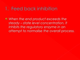 When the end product exceeds the
steady – state level concentration, it
inhibits the regulatory enzyme in an
attempt to normalise the overall process.

 