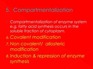 

Compartmentalization of enzyme system
e.g. fatty acid synthesis occurs in the
soluble fraction of cytoplasm.

6. Covalent

modification
7. Non covalent/ allosteric
modification
8. Induction & repression of enzyme
synthesis

 