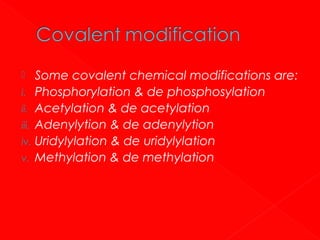Some covalent chemical modifications are:
i. Phosphorylation & de phosphosylation
ii. Acetylation & de acetylation
iii. Adenylytion & de adenylytion
iv. Uridylylation & de uridylylation
v. Methylation & de methylation


 
