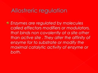 Enzymes are regulated by molecules
called effectors modifiers or modulators,
that binds non covalently at a site other
than active site . They alter the affinity of
enzyme for to substrate or modify the
maximal catalytic activity of enzyme or
both.

 
