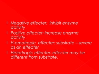




Negative effecter: inhibit enzyme
activity
Positive effecter: increase enzyme
activity
H-omotropic effecter: substrate – severe
as an effecter
Hetrotropic effecter: effecter may be
different from substrate.

 