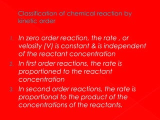 1.

2.

3.

In zero order reaction, the rate , or
velosity (V) is constant & is independent
of the reactant concentration
In first order reactions, the rate is
proportioned to the reactant
concentration
In second order reactions, the rate is
proportional to the product of the
concentrations of the reactants.

 