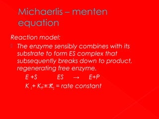 Reaction model:
 The enzyme sensibly combines with its
substrate to form ES complex that
subsequently breaks down to product,
regenerating free enzyme.
E +S
ES
→
E+P
K 1+ K1 + K2 = rate constant

 