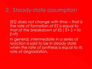 



[ES] does not change with time – that is
the rate of formation of ES is equal to
that of the breakdown of ES ( E+ S + to
E+P)
In general, intermediate in a series of
reaction is said to be in steady state
when the rate of synthesis is equal to its
rate of degradation.

 