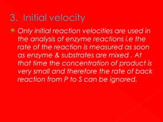 Only initial reaction velocities are used in
the analysis of enzyme reactions i.e the
rate of the reaction is measured as soon
as enzyme & substrates are mixed . At
that time the concentration of product is
very small and therefore the rate of back
reaction from P to S can be ignored.

 
