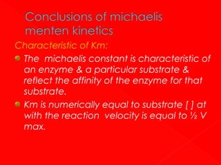 Characteristic of Km:
The michaelis constant is characteristic of
an enzyme & a particular substrate &
reflect the affinity of the enzyme for that
substrate.
Km is numerically equal to substrate [ ] at
with the reaction velocity is equal to ½ V
max.

 