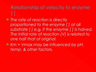 The rate of reaction is directly
proportioned to the enzyme [ ] at all
substrate [ ] e.g. if the enzyme [ ] is halved.
The initial rate of reaction (V) is related to
one half that of original.
Km + Vmax may be influenced by pH,
temp. & other factors.

 