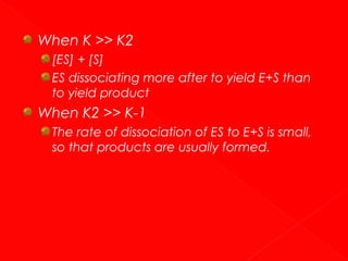When K >> K2
[ES] + [S]
ES dissociating more after to yield E+S than
to yield product

When K2 >> K-1
The rate of dissociation of ES to E+S is small,
so that products are usually formed.

 