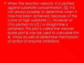 When the reaction velocity Vi is plotted
against substrate concentration, [S}, it is
not always possible to determine when V
max has been achieved, because of the
curve at high substrate [ ]. However of
I/Vo plotted Vs I/[S ] a straight line is
obtained. This plot is called line weaver
burke plot & can be used to calculate Km
& Vmax as well as determine mechanism
of action of enzyme inhibitions.

 