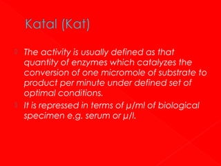 



The activity is usually defined as that
quantity of enzymes which catalyzes the
conversion of one micromole of substrate to
product per minute under defined set of
optimal conditions.
It is repressed in terms of μ/ml of biological
specimen e.g. serum or μ/l.

 