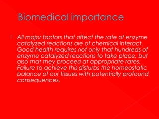 

All major factors that affect the rate of enzyme
catalyzed reactions are of chemical interact.
Good health requires not only that hundreds of
enzyme catalyzed reactions to take place, but
also that they proceed at appropriate rates.
Failure to achieve this disturbs the homeostatic
balance of our tissues with potentially profound
consequences.

 